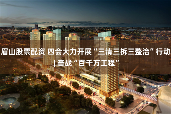 眉山股票配资 四会大力开展“三清三拆三整治”行动 | 奋战“百千万工程”