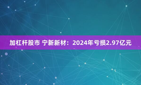 加杠杆股市 宁新新材：2024年亏损2.97亿元