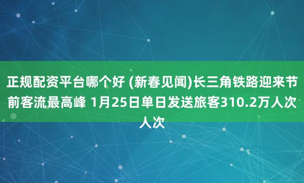 正规配资平台哪个好 (新春见闻)长三角铁路迎来节前客流最高峰 1月25日单日发送旅客310.2万人次