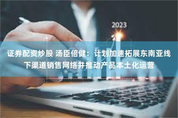 证券配资炒股 汤臣倍健：计划加速拓展东南亚线下渠道销售网络并推动产品本土化运营