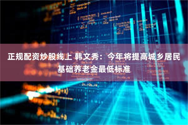 正规配资炒股线上 韩文秀：今年将提高城乡居民基础养老金最低标准