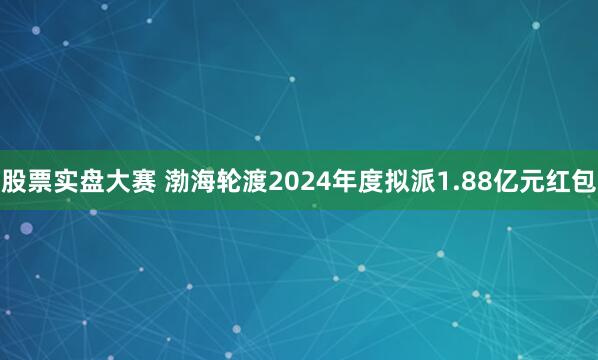 股票实盘大赛 渤海轮渡2024年度拟派1.88亿元红包