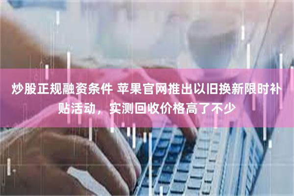 炒股正规融资条件 苹果官网推出以旧换新限时补贴活动，实测回收价格高了不少