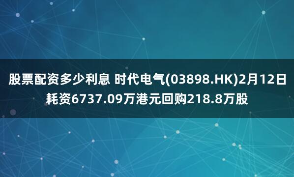 股票配资多少利息 时代电气(03898.HK)2月12日耗资6737.09万港元回购218.8万股