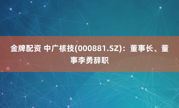 金牌配资 中广核技(000881.SZ)：董事长、董事李勇辞职