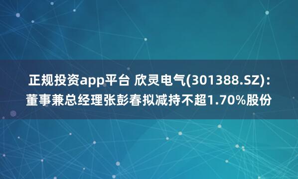 正规投资app平台 欣灵电气(301388.SZ)：董事兼总经理张彭春拟减持不超1.70%股份