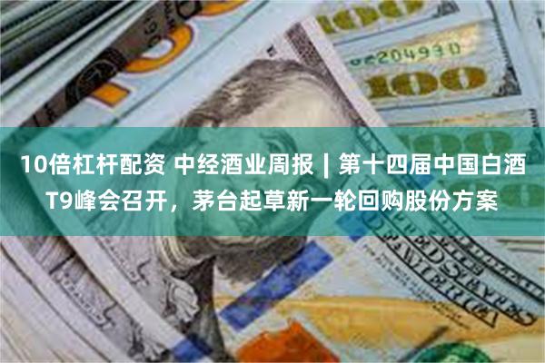 10倍杠杆配资 中经酒业周报∣第十四届中国白酒T9峰会召开，茅台起草新一轮回购股份方案