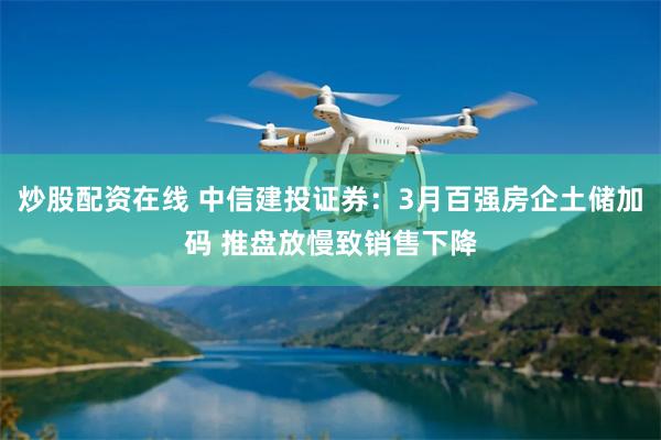 炒股配资在线 中信建投证券：3月百强房企土储加码 推盘放慢致销售下降