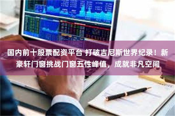 国内前十股票配资平台 打破吉尼斯世界纪录！新豪轩门窗挑战门窗五性峰值，成就非凡空间