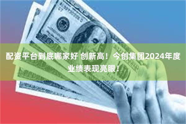 配资平台到底哪家好 创新高！今创集团2024年度业绩表现亮眼！