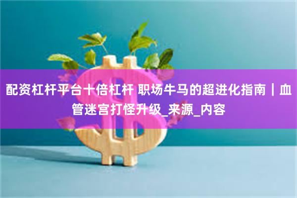 配资杠杆平台十倍杠杆 职场牛马的超进化指南｜血管迷宫打怪升级_来源_内容