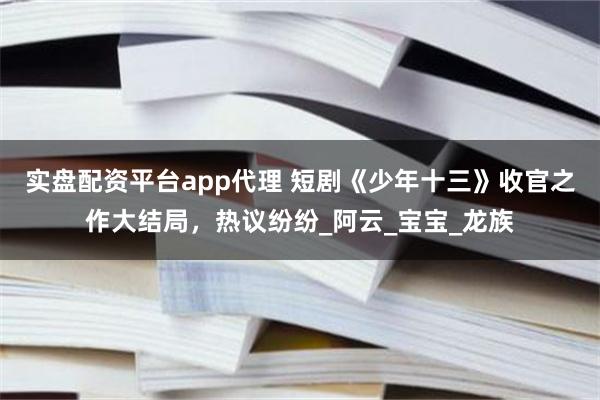 实盘配资平台app代理 短剧《少年十三》收官之作大结局，热议纷纷_阿云_宝宝_龙族