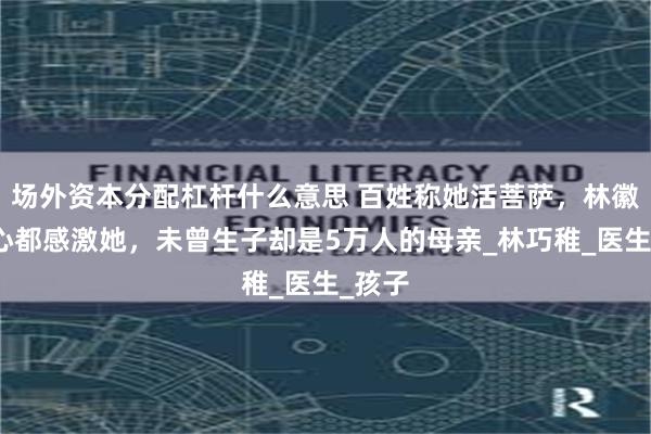 场外资本分配杠杆什么意思 百姓称她活菩萨，林徽因冰心都感激她，未曾生子却是5万人的母亲_林巧稚_医生_孩子