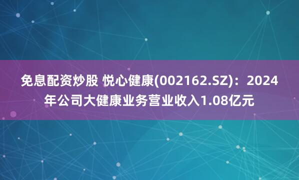 免息配资炒股 悦心健康(002162.SZ)：2024年公司大健康业务营业收入1.08亿元