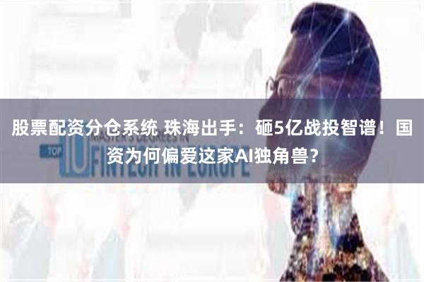 股票配资分仓系统 珠海出手：砸5亿战投智谱！国资为何偏爱这家AI独角兽？