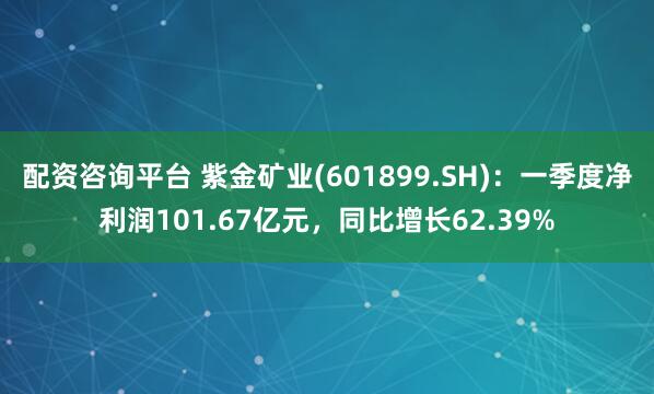 配资咨询平台 紫金矿业(601899.SH)：一季度净利润101.67亿元，同比增长62.39%