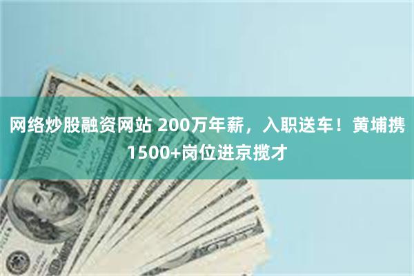 网络炒股融资网站 200万年薪，入职送车！黄埔携1500+岗位进京揽才