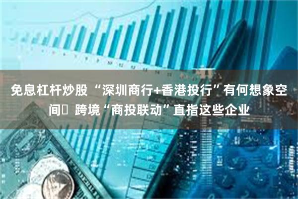 免息杠杆炒股 “深圳商行+香港投行”有何想象空间 跨境“商投联动”直指这些企业