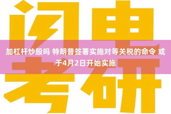 加杠杆炒股吗 特朗普签署实施对等关税的命令 或于4月2日开始实施