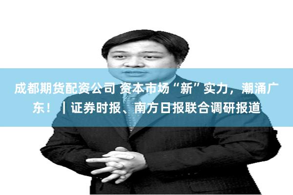 成都期货配资公司 资本市场“新”实力，潮涌广东！｜证券时报、南方日报联合调研报道