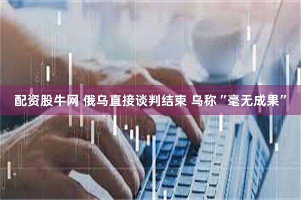 配资股牛网 俄乌直接谈判结束 乌称“毫无成果”