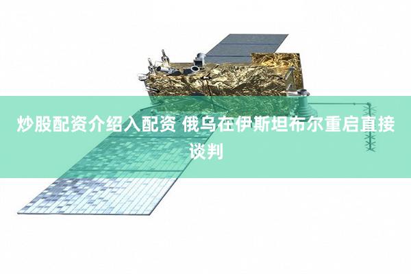 炒股配资介绍入配资 俄乌在伊斯坦布尔重启直接谈判