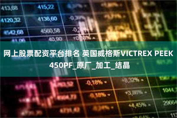 网上股票配资平台排名 英国威格斯VICTREX PEEK 450PF_原厂_加工_结晶