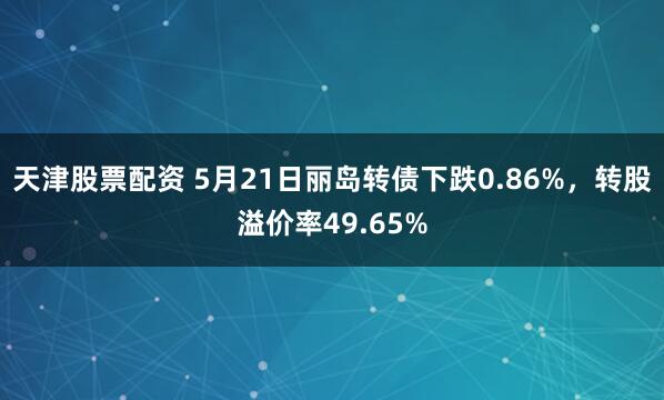 天津股票配资 5月21日丽岛转债下跌0.86%，转股溢价率49.65%