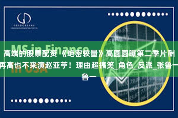 高端的股票配资 《绝密较量》高圆圆曝第二季片酬再高也不来演赵亚苧！理由超搞笑_角色_反派_张鲁一