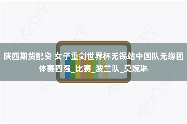 陕西期货配资 女子重剑世界杯无锡站中国队无缘团体赛四强_比赛_波兰队_莫婉琳