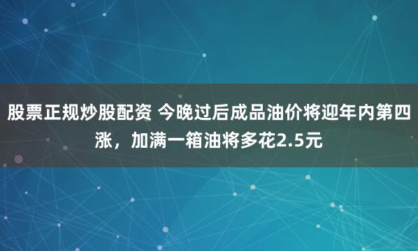 股票正规炒股配资 今晚过后成品油价将迎年内第四涨，加满一箱油将多花2.5元