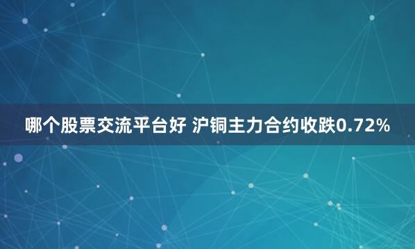 哪个股票交流平台好 沪铜主力合约收跌0.72%