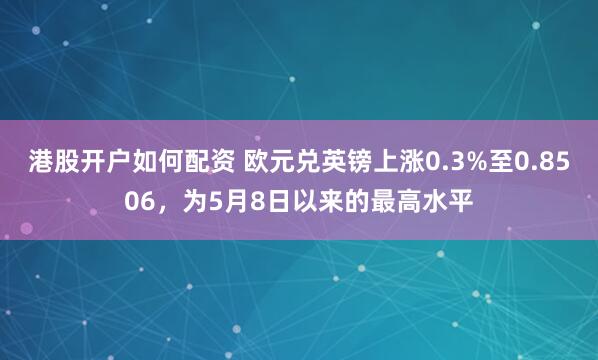 港股开户如何配资 欧元兑英镑上涨0.3%至0.8506，为5月8日以来的最高水平