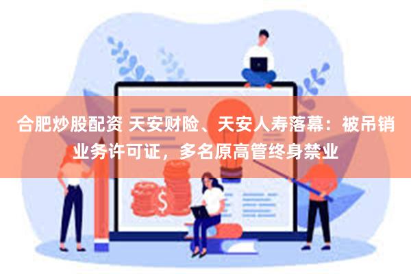 合肥炒股配资 天安财险、天安人寿落幕：被吊销业务许可证，多名原高管终身禁业