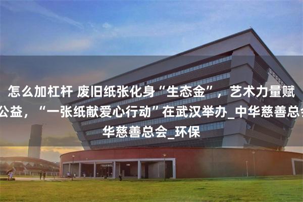 怎么加杠杆 废旧纸张化身“生态金”，艺术力量赋能绿色公益，“一张纸献爱心行动”在武汉举办_中华慈善总会_环保