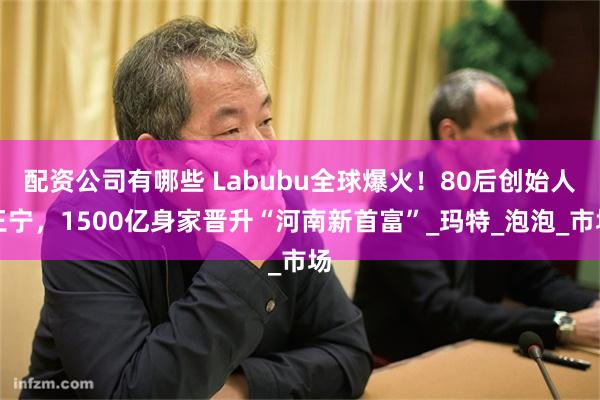 配资公司有哪些 Labubu全球爆火！80后创始人王宁，1500亿身家晋升“河南新首富”_玛特_泡泡_市场