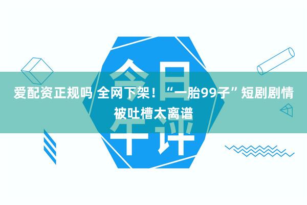爱配资正规吗 全网下架！“一胎99子”短剧剧情被吐槽太离谱