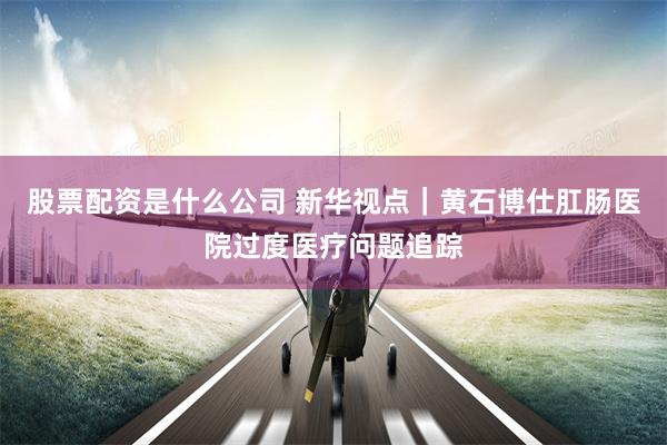 股票配资是什么公司 新华视点｜黄石博仕肛肠医院过度医疗问题追踪