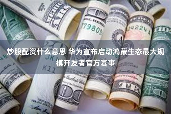 炒股配资什么意思 华为宣布启动鸿蒙生态最大规模开发者官方赛事