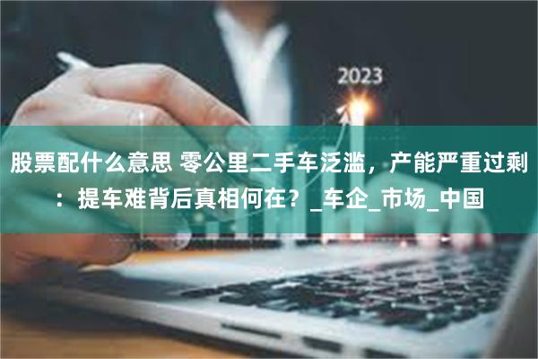 股票配什么意思 零公里二手车泛滥，产能严重过剩：提车难背后真相何在？_车企_市场_中国