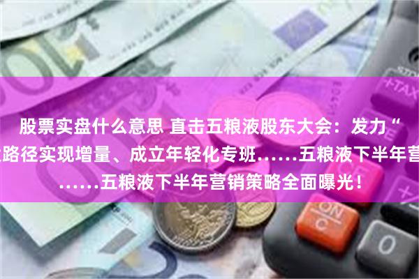 股票实盘什么意思 直击五粮液股东大会：发力“五个一流”、五大路径实现增量、成立年轻化专班……五粮液下半年营销策略全面曝光！