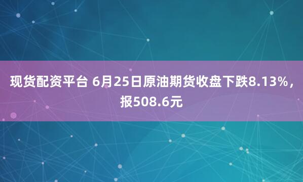 现货配资平台 6月25日原油期货收盘下跌8.13%，报508.6元