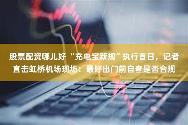 股票配资哪儿好 “充电宝新规”执行首日，记者直击虹桥机场现场：最好出门前自查是否合规