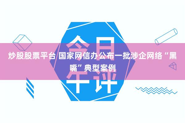 炒股股票平台 国家网信办公布一批涉企网络“黑嘴”典型案例