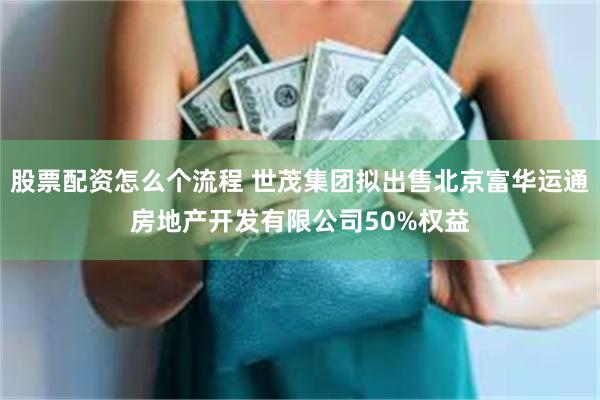 股票配资怎么个流程 世茂集团拟出售北京富华运通房地产开发有限公司50%权益