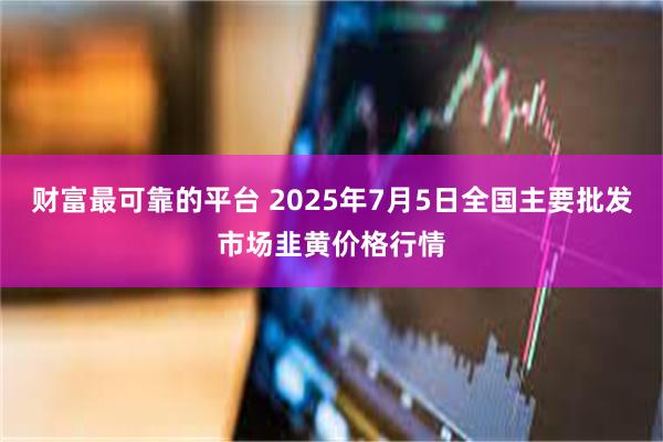 财富最可靠的平台 2025年7月5日全国主要批发市场韭黄价格行情