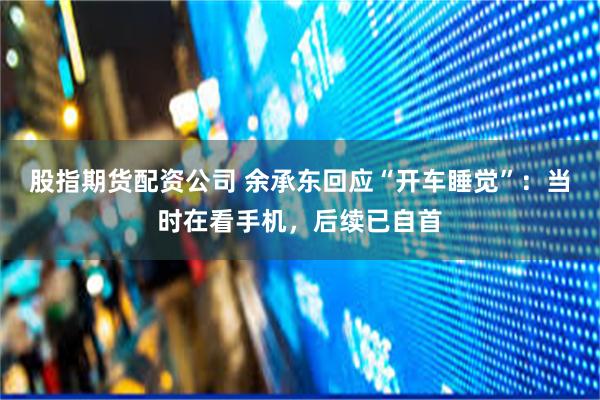 股指期货配资公司 余承东回应“开车睡觉”：当时在看手机，后续已自首