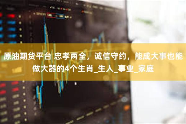 原油期货平台 忠孝两全，诚信守约，能成大事也能做大器的4个生肖_生人_事业_家庭