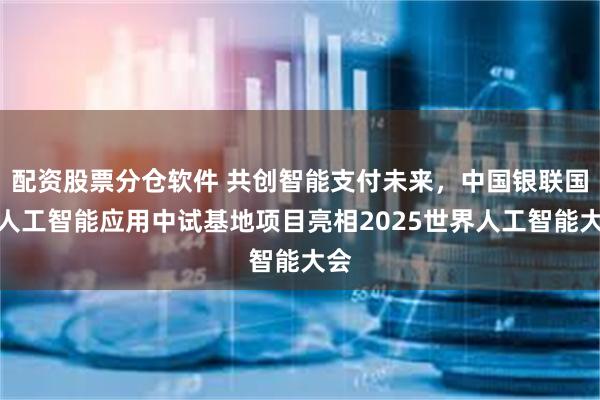 配资股票分仓软件 共创智能支付未来，中国银联国家人工智能应用中试基地项目亮相2025世界人工智能大会