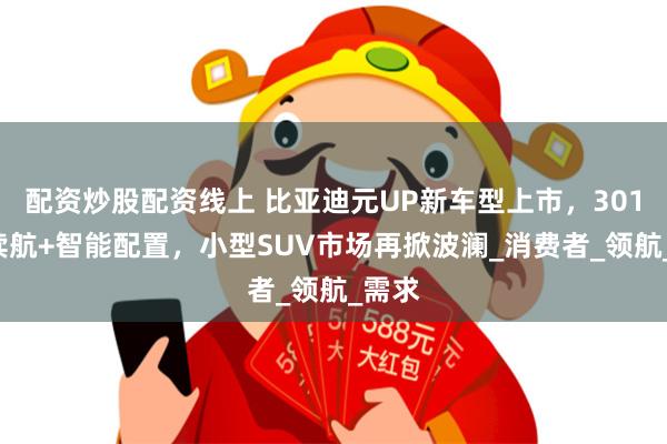 配资炒股配资线上 比亚迪元UP新车型上市，301KM续航+智能配置，小型SUV市场再掀波澜_消费者_领航_需求